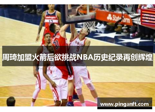 周琦加盟火箭后欲挑战NBA历史纪录再创辉煌