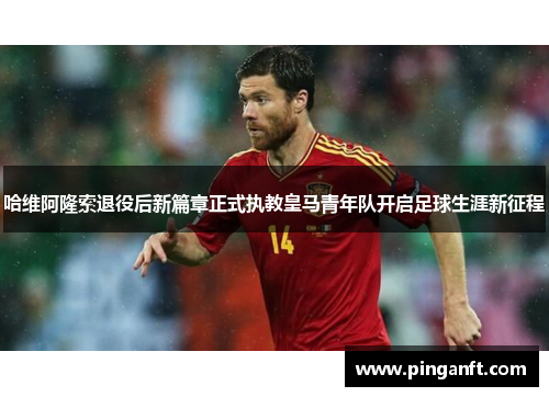 哈维阿隆索退役后新篇章正式执教皇马青年队开启足球生涯新征程