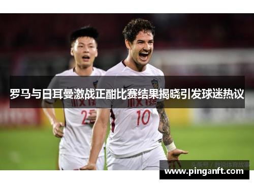 罗马与日耳曼激战正酣比赛结果揭晓引发球迷热议
