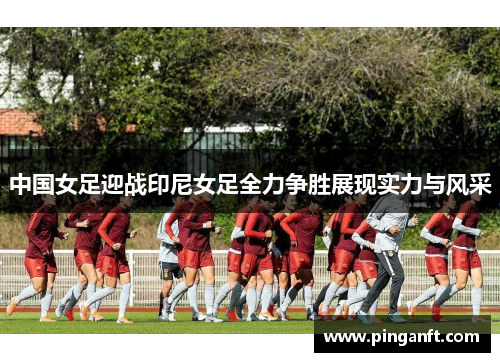 中国女足迎战印尼女足全力争胜展现实力与风采